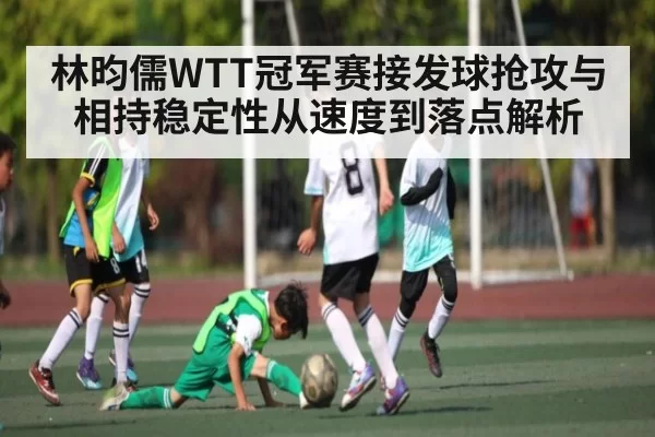 林昀儒WTT冠军赛接发球抢攻与相持稳定性从速度到落点解析